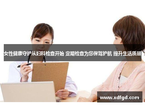 女性健康守护从妇科检查开始 定期检查为您保驾护航 提升生活质量