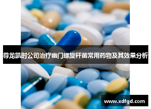 尊龙凯时公司治疗幽门螺旋杆菌常用药物及其效果分析